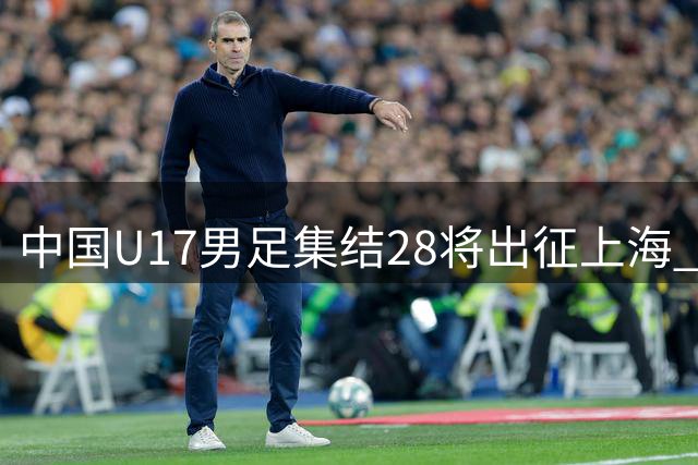 中国U17男足集结28将出征上海 首战英超劲旅青年军