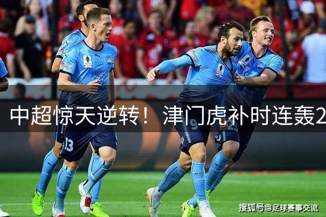 中超惊天逆转！津门虎补时连轰2球 3-2绝杀云南玉昆豪取4连胜