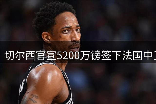 切尔西官宣5200万镑签下法国中卫拉克罗瓦，合同至2032年