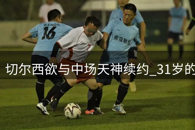 切尔西欲与中场天神续约 31岁的他仍是蓝军王牌