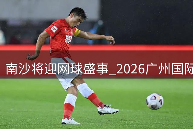 南沙将迎网球盛事 2026广州国际女子网球公开赛十月启幕