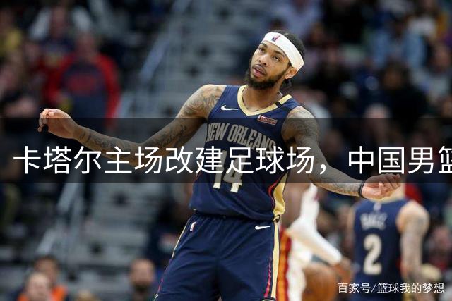 卡塔尔主场改建足球场，中国男篮客战门票免费