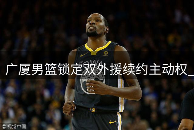 广厦男篮锁定双外援续约主动权 塔克回归意愿强烈
