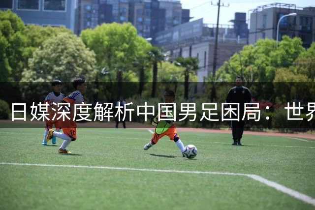 日媒深度解析中国男足困局：世界杯出线率不足3%折射青训体系短板