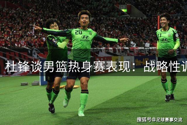 杜锋谈男篮热身赛表现：战略性调整无需过虑