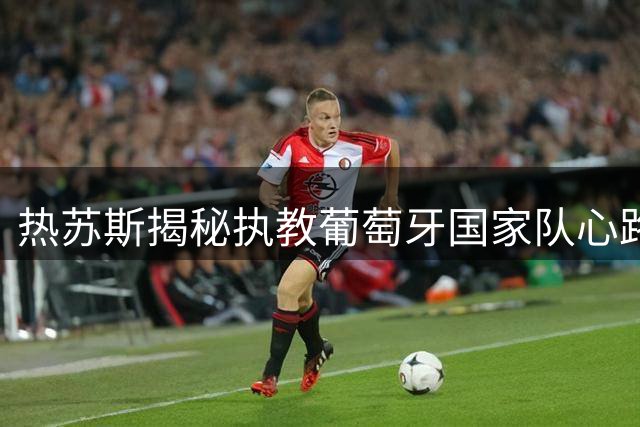 热苏斯揭秘执教葡萄牙国家队心路历程：从沙特到欧洲的蜕变之旅