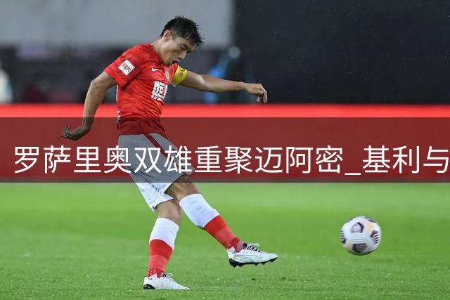 罗萨里奥双雄重聚迈阿密 基利与梅西的足球情缘