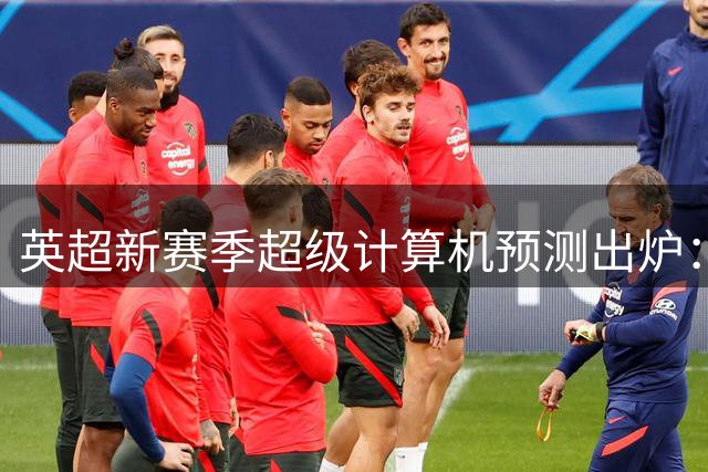 英超新赛季超级计算机预测出炉：曼城领跑 传统豪门包揽前五