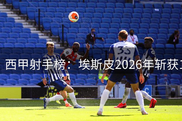 西甲射手榜：埃斯皮2026年斩获12球暂列次席