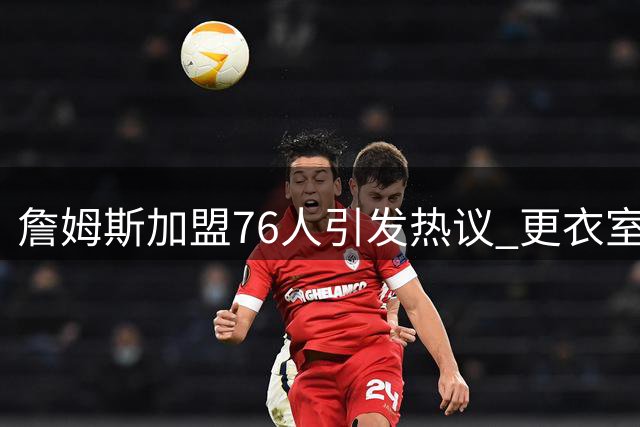 詹姆斯加盟76人引发热议 更衣室化学反应成夺冠关键