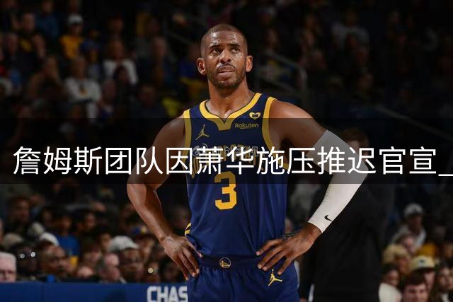 詹姆斯团队因萧华施压推迟官宣 三方交易或促成骑士重磅引援