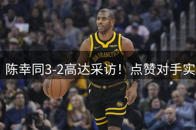陈幸同3-2高达采访！点赞对手实力，亲承疲惫，展望下轮做好准备