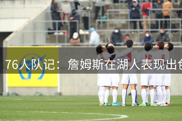 76人队记：詹姆斯在湖人表现出色也夺冠了 但LA从未真正拥抱过他